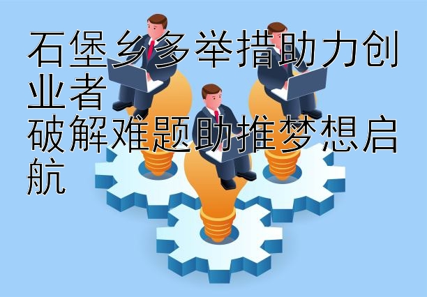 石堡乡多举措助力创业者  
破解难题助推梦想启航