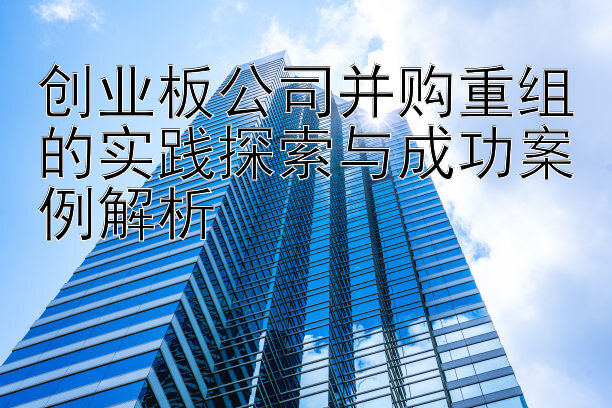 创业板公司并购重组的实践探索与成功案例解析